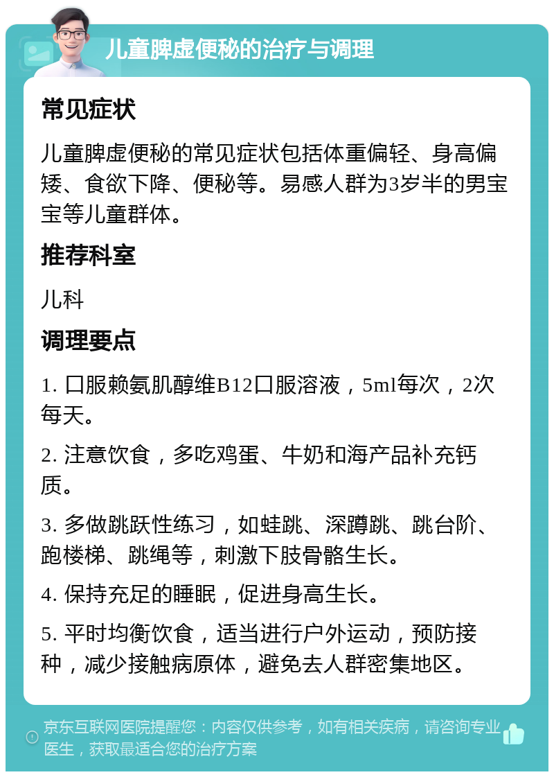 儿童脾虚便秘的治疗与调理 常见症状 儿童脾虚便秘的常见症状包括体重偏轻、身高偏矮、食欲下降、便秘等。易感人群为3岁半的男宝宝等儿童群体。 推荐科室 儿科 调理要点 1. 口服赖氨肌醇维B12口服溶液，5ml每次，2次每天。 2. 注意饮食，多吃鸡蛋、牛奶和海产品补充钙质。 3. 多做跳跃性练习，如蛙跳、深蹲跳、跳台阶、跑楼梯、跳绳等，刺激下肢骨骼生长。 4. 保持充足的睡眠，促进身高生长。 5. 平时均衡饮食，适当进行户外运动，预防接种，减少接触病原体，避免去人群密集地区。