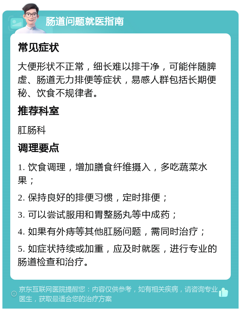 肠道问题就医指南 常见症状 大便形状不正常，细长难以排干净，可能伴随脾虚、肠道无力排便等症状，易感人群包括长期便秘、饮食不规律者。 推荐科室 肛肠科 调理要点 1. 饮食调理，增加膳食纤维摄入，多吃蔬菜水果； 2. 保持良好的排便习惯，定时排便； 3. 可以尝试服用和胃整肠丸等中成药； 4. 如果有外痔等其他肛肠问题，需同时治疗； 5. 如症状持续或加重，应及时就医，进行专业的肠道检查和治疗。