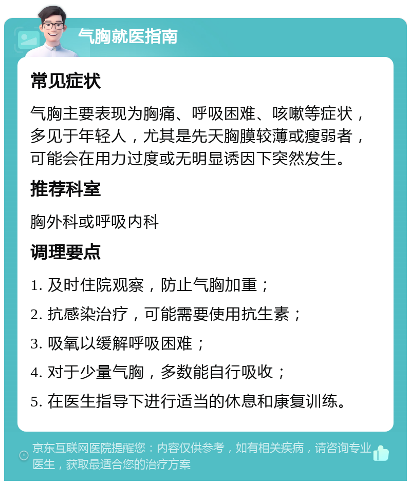 气胸就医指南 常见症状 气胸主要表现为胸痛、呼吸困难、咳嗽等症状，多见于年轻人，尤其是先天胸膜较薄或瘦弱者，可能会在用力过度或无明显诱因下突然发生。 推荐科室 胸外科或呼吸内科 调理要点 1. 及时住院观察，防止气胸加重； 2. 抗感染治疗，可能需要使用抗生素； 3. 吸氧以缓解呼吸困难； 4. 对于少量气胸，多数能自行吸收； 5. 在医生指导下进行适当的休息和康复训练。