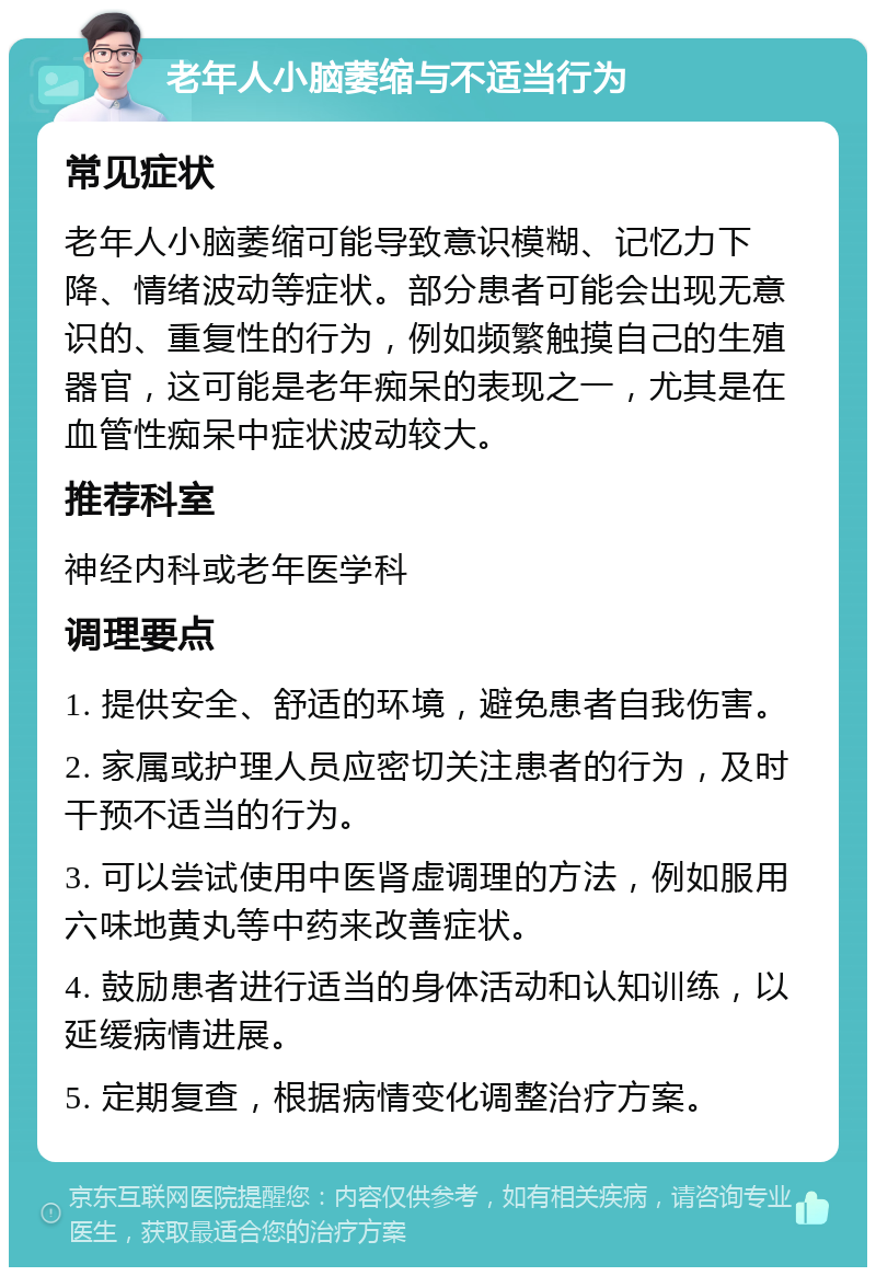 老年人小脑萎缩与不适当行为 常见症状 老年人小脑萎缩可能导致意识模糊、记忆力下降、情绪波动等症状。部分患者可能会出现无意识的、重复性的行为，例如频繁触摸自己的生殖器官，这可能是老年痴呆的表现之一，尤其是在血管性痴呆中症状波动较大。 推荐科室 神经内科或老年医学科 调理要点 1. 提供安全、舒适的环境，避免患者自我伤害。 2. 家属或护理人员应密切关注患者的行为，及时干预不适当的行为。 3. 可以尝试使用中医肾虚调理的方法，例如服用六味地黄丸等中药来改善症状。 4. 鼓励患者进行适当的身体活动和认知训练，以延缓病情进展。 5. 定期复查，根据病情变化调整治疗方案。