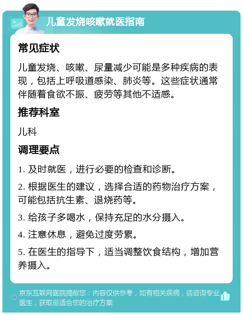 儿童发烧咳嗽就医指南 常见症状 儿童发烧、咳嗽、尿量减少可能是多种疾病的表现，包括上呼吸道感染、肺炎等。这些症状通常伴随着食欲不振、疲劳等其他不适感。 推荐科室 儿科 调理要点 1. 及时就医，进行必要的检查和诊断。 2. 根据医生的建议，选择合适的药物治疗方案，可能包括抗生素、退烧药等。 3. 给孩子多喝水，保持充足的水分摄入。 4. 注意休息，避免过度劳累。 5. 在医生的指导下，适当调整饮食结构，增加营养摄入。