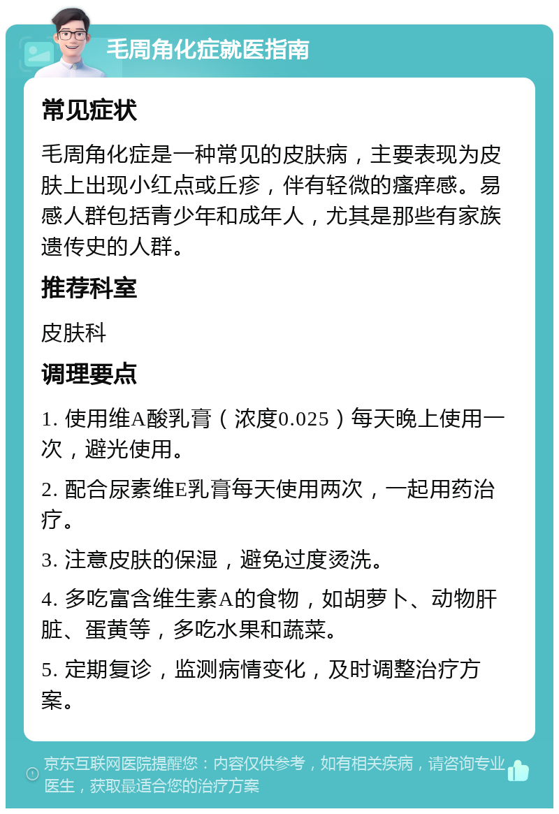 毛周角化症就医指南 常见症状 毛周角化症是一种常见的皮肤病，主要表现为皮肤上出现小红点或丘疹，伴有轻微的瘙痒感。易感人群包括青少年和成年人，尤其是那些有家族遗传史的人群。 推荐科室 皮肤科 调理要点 1. 使用维A酸乳膏（浓度0.025）每天晚上使用一次，避光使用。 2. 配合尿素维E乳膏每天使用两次，一起用药治疗。 3. 注意皮肤的保湿，避免过度烫洗。 4. 多吃富含维生素A的食物，如胡萝卜、动物肝脏、蛋黄等，多吃水果和蔬菜。 5. 定期复诊，监测病情变化，及时调整治疗方案。