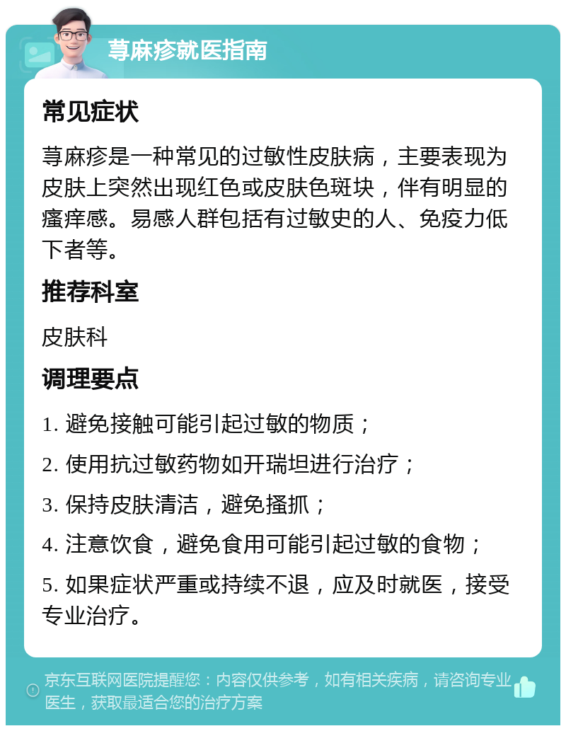 荨麻疹就医指南 常见症状 荨麻疹是一种常见的过敏性皮肤病，主要表现为皮肤上突然出现红色或皮肤色斑块，伴有明显的瘙痒感。易感人群包括有过敏史的人、免疫力低下者等。 推荐科室 皮肤科 调理要点 1. 避免接触可能引起过敏的物质； 2. 使用抗过敏药物如开瑞坦进行治疗； 3. 保持皮肤清洁，避免搔抓； 4. 注意饮食，避免食用可能引起过敏的食物； 5. 如果症状严重或持续不退，应及时就医，接受专业治疗。