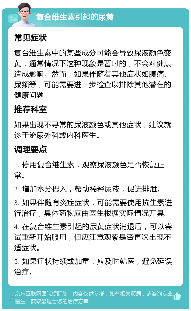 复合维生素引起的尿黄 常见症状 复合维生素中的某些成分可能会导致尿液颜色变黄，通常情况下这种现象是暂时的，不会对健康造成影响。然而，如果伴随着其他症状如腹痛、尿频等，可能需要进一步检查以排除其他潜在的健康问题。 推荐科室 如果出现不寻常的尿液颜色或其他症状，建议就诊于泌尿外科或内科医生。 调理要点 1. 停用复合维生素，观察尿液颜色是否恢复正常。 2. 增加水分摄入，帮助稀释尿液，促进排泄。 3. 如果伴随有炎症症状，可能需要使用抗生素进行治疗，具体药物应由医生根据实际情况开具。 4. 在复合维生素引起的尿黄症状消退后，可以尝试重新开始服用，但应注意观察是否再次出现不适症状。 5. 如果症状持续或加重，应及时就医，避免延误治疗。