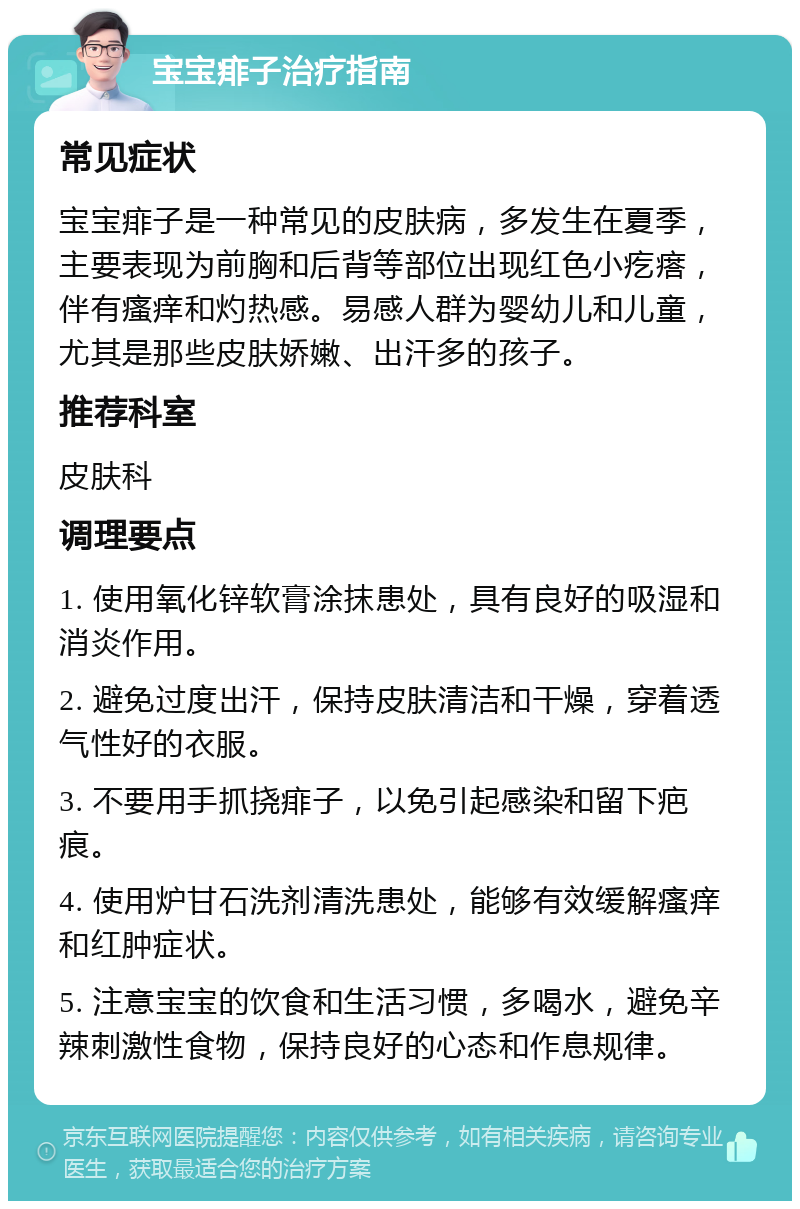 宝宝痱子治疗指南 常见症状 宝宝痱子是一种常见的皮肤病，多发生在夏季，主要表现为前胸和后背等部位出现红色小疙瘩，伴有瘙痒和灼热感。易感人群为婴幼儿和儿童，尤其是那些皮肤娇嫩、出汗多的孩子。 推荐科室 皮肤科 调理要点 1. 使用氧化锌软膏涂抹患处，具有良好的吸湿和消炎作用。 2. 避免过度出汗，保持皮肤清洁和干燥，穿着透气性好的衣服。 3. 不要用手抓挠痱子，以免引起感染和留下疤痕。 4. 使用炉甘石洗剂清洗患处，能够有效缓解瘙痒和红肿症状。 5. 注意宝宝的饮食和生活习惯，多喝水，避免辛辣刺激性食物，保持良好的心态和作息规律。