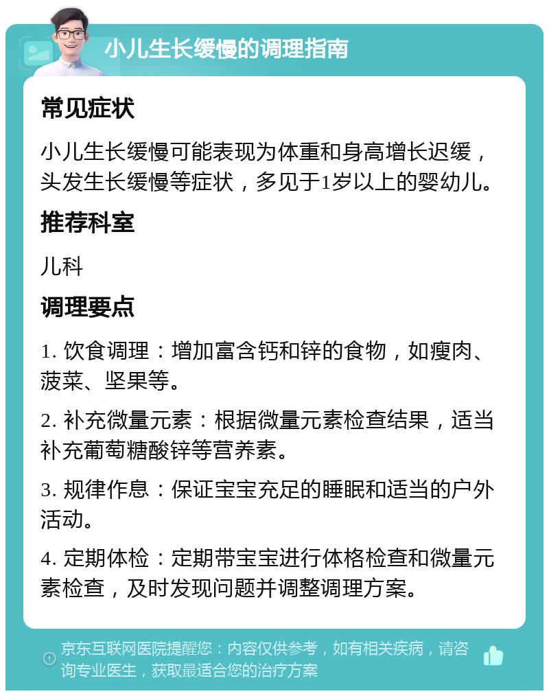 小儿生长缓慢的调理指南 常见症状 小儿生长缓慢可能表现为体重和身高增长迟缓，头发生长缓慢等症状，多见于1岁以上的婴幼儿。 推荐科室 儿科 调理要点 1. 饮食调理：增加富含钙和锌的食物，如瘦肉、菠菜、坚果等。 2. 补充微量元素：根据微量元素检查结果，适当补充葡萄糖酸锌等营养素。 3. 规律作息：保证宝宝充足的睡眠和适当的户外活动。 4. 定期体检：定期带宝宝进行体格检查和微量元素检查，及时发现问题并调整调理方案。