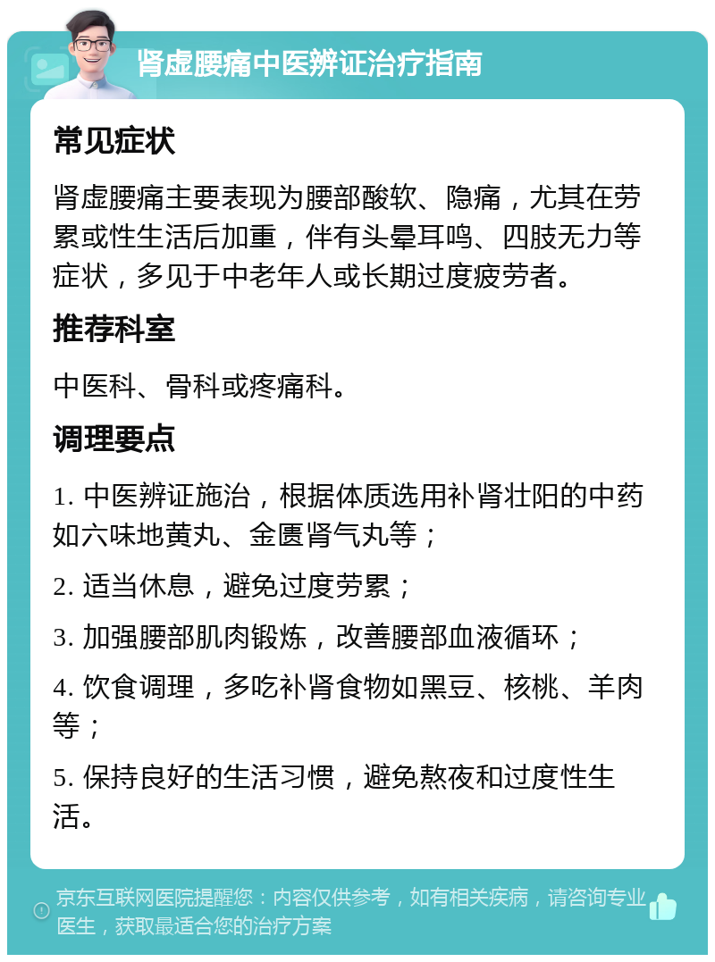 肾虚腰痛中医辨证治疗指南 常见症状 肾虚腰痛主要表现为腰部酸软、隐痛，尤其在劳累或性生活后加重，伴有头晕耳鸣、四肢无力等症状，多见于中老年人或长期过度疲劳者。 推荐科室 中医科、骨科或疼痛科。 调理要点 1. 中医辨证施治，根据体质选用补肾壮阳的中药如六味地黄丸、金匮肾气丸等； 2. 适当休息，避免过度劳累； 3. 加强腰部肌肉锻炼，改善腰部血液循环； 4. 饮食调理，多吃补肾食物如黑豆、核桃、羊肉等； 5. 保持良好的生活习惯，避免熬夜和过度性生活。