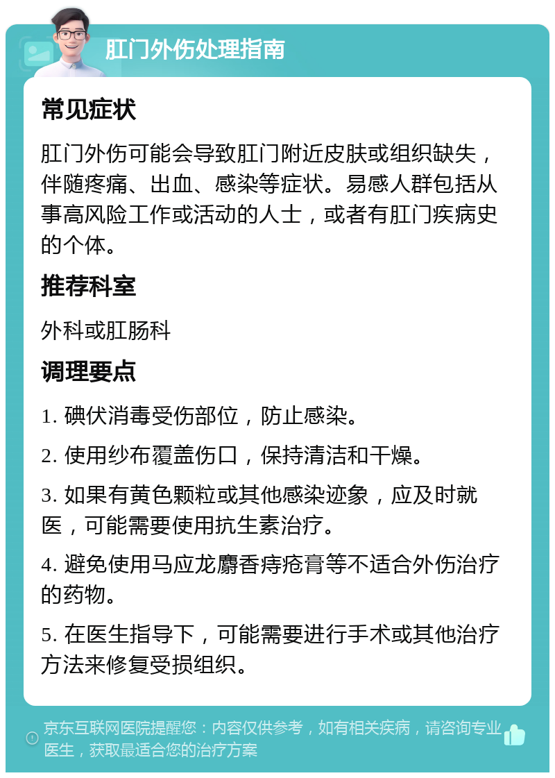 肛门外伤处理指南 常见症状 肛门外伤可能会导致肛门附近皮肤或组织缺失，伴随疼痛、出血、感染等症状。易感人群包括从事高风险工作或活动的人士，或者有肛门疾病史的个体。 推荐科室 外科或肛肠科 调理要点 1. 碘伏消毒受伤部位，防止感染。 2. 使用纱布覆盖伤口，保持清洁和干燥。 3. 如果有黄色颗粒或其他感染迹象，应及时就医，可能需要使用抗生素治疗。 4. 避免使用马应龙麝香痔疮膏等不适合外伤治疗的药物。 5. 在医生指导下，可能需要进行手术或其他治疗方法来修复受损组织。