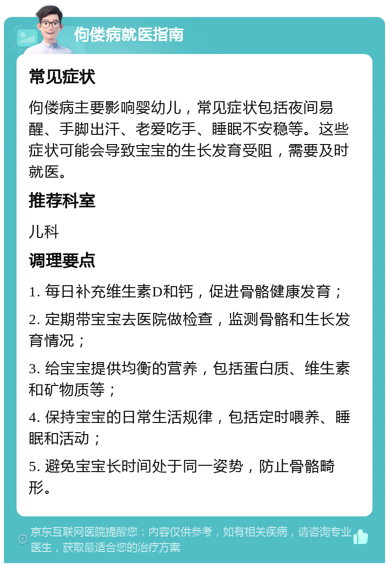 佝偻病就医指南 常见症状 佝偻病主要影响婴幼儿，常见症状包括夜间易醒、手脚出汗、老爱吃手、睡眠不安稳等。这些症状可能会导致宝宝的生长发育受阻，需要及时就医。 推荐科室 儿科 调理要点 1. 每日补充维生素D和钙，促进骨骼健康发育； 2. 定期带宝宝去医院做检查，监测骨骼和生长发育情况； 3. 给宝宝提供均衡的营养，包括蛋白质、维生素和矿物质等； 4. 保持宝宝的日常生活规律，包括定时喂养、睡眠和活动； 5. 避免宝宝长时间处于同一姿势，防止骨骼畸形。