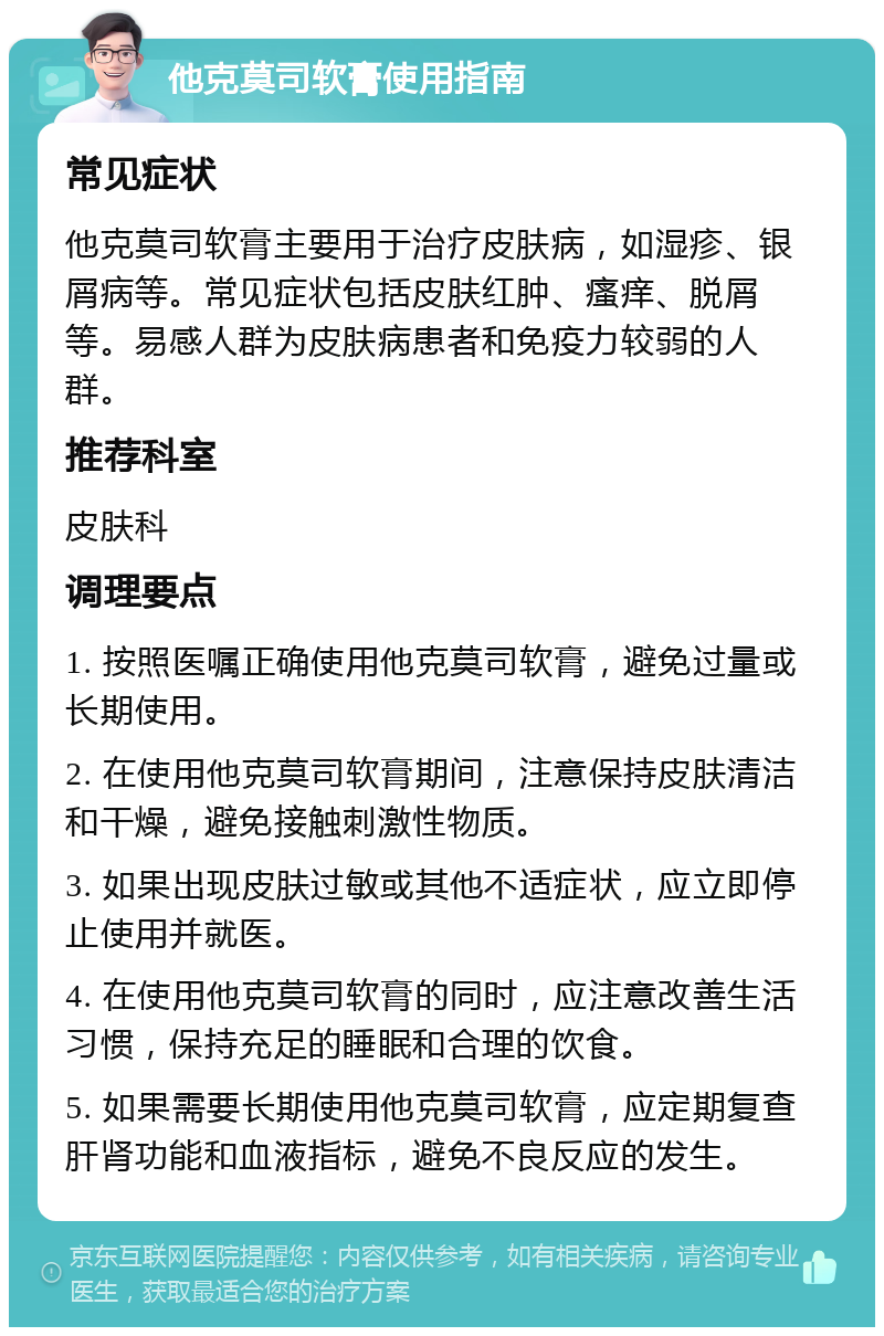 他克莫司软膏使用指南 常见症状 他克莫司软膏主要用于治疗皮肤病，如湿疹、银屑病等。常见症状包括皮肤红肿、瘙痒、脱屑等。易感人群为皮肤病患者和免疫力较弱的人群。 推荐科室 皮肤科 调理要点 1. 按照医嘱正确使用他克莫司软膏，避免过量或长期使用。 2. 在使用他克莫司软膏期间，注意保持皮肤清洁和干燥，避免接触刺激性物质。 3. 如果出现皮肤过敏或其他不适症状，应立即停止使用并就医。 4. 在使用他克莫司软膏的同时，应注意改善生活习惯，保持充足的睡眠和合理的饮食。 5. 如果需要长期使用他克莫司软膏，应定期复查肝肾功能和血液指标，避免不良反应的发生。