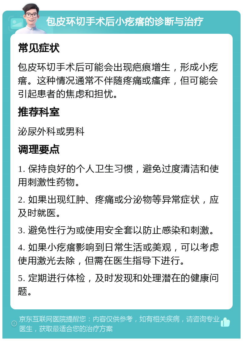 包皮环切手术后小疙瘩的诊断与治疗 常见症状 包皮环切手术后可能会出现疤痕增生，形成小疙瘩。这种情况通常不伴随疼痛或瘙痒，但可能会引起患者的焦虑和担忧。 推荐科室 泌尿外科或男科 调理要点 1. 保持良好的个人卫生习惯，避免过度清洁和使用刺激性药物。 2. 如果出现红肿、疼痛或分泌物等异常症状，应及时就医。 3. 避免性行为或使用安全套以防止感染和刺激。 4. 如果小疙瘩影响到日常生活或美观，可以考虑使用激光去除，但需在医生指导下进行。 5. 定期进行体检，及时发现和处理潜在的健康问题。