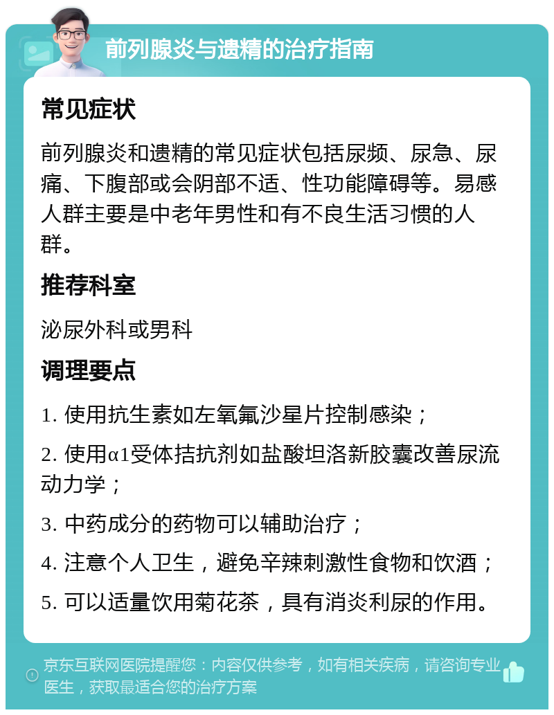 前列腺炎与遗精的治疗指南 常见症状 前列腺炎和遗精的常见症状包括尿频、尿急、尿痛、下腹部或会阴部不适、性功能障碍等。易感人群主要是中老年男性和有不良生活习惯的人群。 推荐科室 泌尿外科或男科 调理要点 1. 使用抗生素如左氧氟沙星片控制感染； 2. 使用α1受体拮抗剂如盐酸坦洛新胶囊改善尿流动力学； 3. 中药成分的药物可以辅助治疗； 4. 注意个人卫生，避免辛辣刺激性食物和饮酒； 5. 可以适量饮用菊花茶，具有消炎利尿的作用。