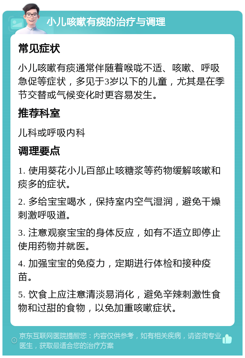 小儿咳嗽有痰的治疗与调理 常见症状 小儿咳嗽有痰通常伴随着喉咙不适、咳嗽、呼吸急促等症状，多见于3岁以下的儿童，尤其是在季节交替或气候变化时更容易发生。 推荐科室 儿科或呼吸内科 调理要点 1. 使用葵花小儿百部止咳糖浆等药物缓解咳嗽和痰多的症状。 2. 多给宝宝喝水，保持室内空气湿润，避免干燥刺激呼吸道。 3. 注意观察宝宝的身体反应，如有不适立即停止使用药物并就医。 4. 加强宝宝的免疫力，定期进行体检和接种疫苗。 5. 饮食上应注意清淡易消化，避免辛辣刺激性食物和过甜的食物，以免加重咳嗽症状。