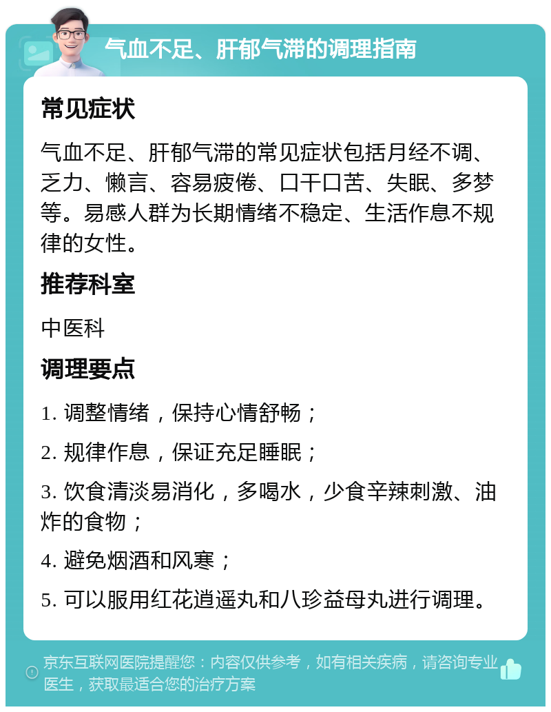 气血不足、肝郁气滞的调理指南 常见症状 气血不足、肝郁气滞的常见症状包括月经不调、乏力、懒言、容易疲倦、口干口苦、失眠、多梦等。易感人群为长期情绪不稳定、生活作息不规律的女性。 推荐科室 中医科 调理要点 1. 调整情绪，保持心情舒畅； 2. 规律作息，保证充足睡眠； 3. 饮食清淡易消化，多喝水，少食辛辣刺激、油炸的食物； 4. 避免烟酒和风寒； 5. 可以服用红花逍遥丸和八珍益母丸进行调理。