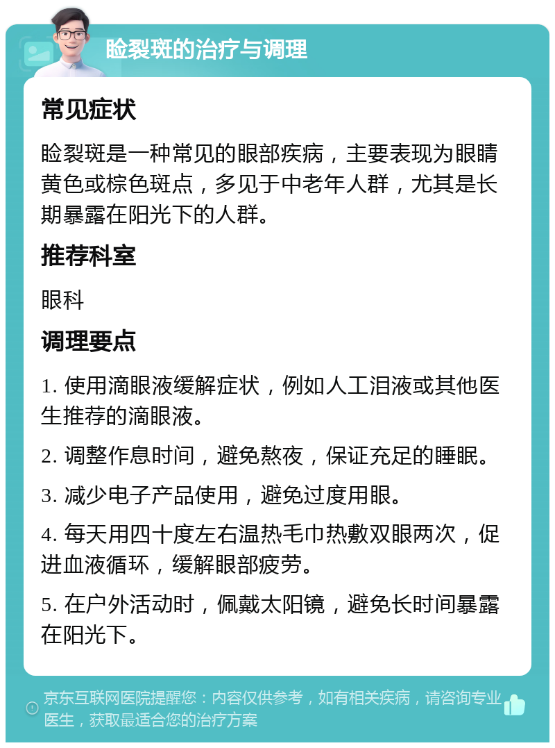 睑裂斑的治疗与调理 常见症状 睑裂斑是一种常见的眼部疾病，主要表现为眼睛黄色或棕色斑点，多见于中老年人群，尤其是长期暴露在阳光下的人群。 推荐科室 眼科 调理要点 1. 使用滴眼液缓解症状，例如人工泪液或其他医生推荐的滴眼液。 2. 调整作息时间，避免熬夜，保证充足的睡眠。 3. 减少电子产品使用，避免过度用眼。 4. 每天用四十度左右温热毛巾热敷双眼两次，促进血液循环，缓解眼部疲劳。 5. 在户外活动时，佩戴太阳镜，避免长时间暴露在阳光下。