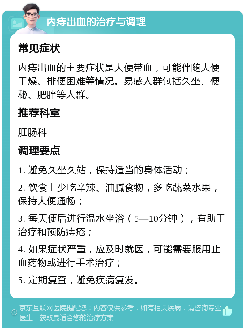 内痔出血的治疗与调理 常见症状 内痔出血的主要症状是大便带血，可能伴随大便干燥、排便困难等情况。易感人群包括久坐、便秘、肥胖等人群。 推荐科室 肛肠科 调理要点 1. 避免久坐久站，保持适当的身体活动； 2. 饮食上少吃辛辣、油腻食物，多吃蔬菜水果，保持大便通畅； 3. 每天便后进行温水坐浴（5—10分钟），有助于治疗和预防痔疮； 4. 如果症状严重，应及时就医，可能需要服用止血药物或进行手术治疗； 5. 定期复查，避免疾病复发。