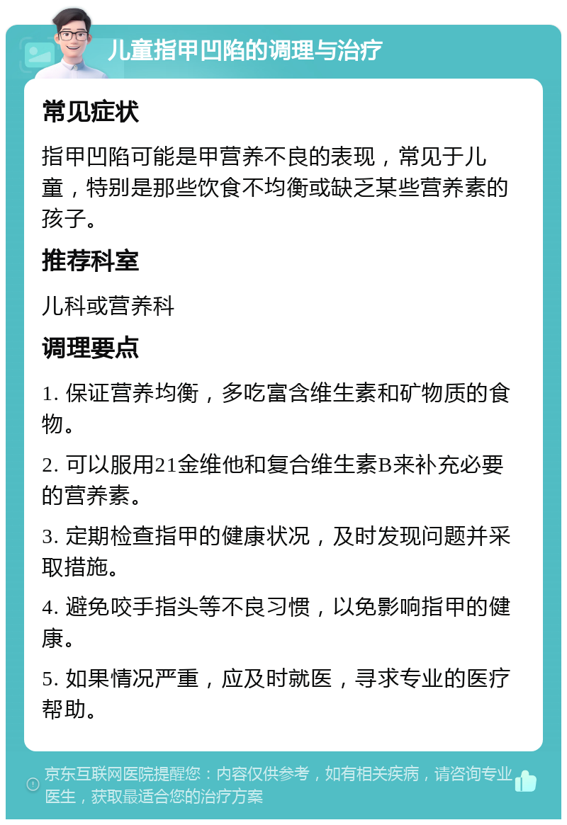 儿童指甲凹陷的调理与治疗 常见症状 指甲凹陷可能是甲营养不良的表现，常见于儿童，特别是那些饮食不均衡或缺乏某些营养素的孩子。 推荐科室 儿科或营养科 调理要点 1. 保证营养均衡，多吃富含维生素和矿物质的食物。 2. 可以服用21金维他和复合维生素B来补充必要的营养素。 3. 定期检查指甲的健康状况，及时发现问题并采取措施。 4. 避免咬手指头等不良习惯，以免影响指甲的健康。 5. 如果情况严重，应及时就医，寻求专业的医疗帮助。