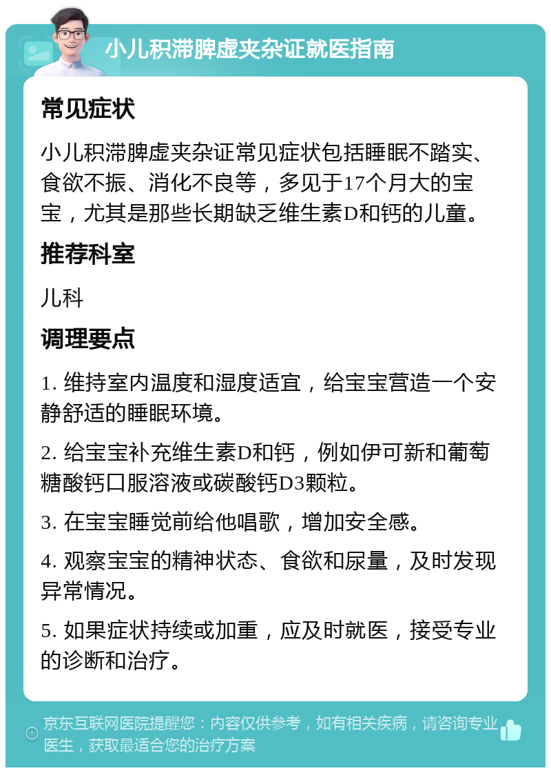 小儿积滞脾虚夹杂证就医指南 常见症状 小儿积滞脾虚夹杂证常见症状包括睡眠不踏实、食欲不振、消化不良等，多见于17个月大的宝宝，尤其是那些长期缺乏维生素D和钙的儿童。 推荐科室 儿科 调理要点 1. 维持室内温度和湿度适宜，给宝宝营造一个安静舒适的睡眠环境。 2. 给宝宝补充维生素D和钙，例如伊可新和葡萄糖酸钙口服溶液或碳酸钙D3颗粒。 3. 在宝宝睡觉前给他唱歌，增加安全感。 4. 观察宝宝的精神状态、食欲和尿量，及时发现异常情况。 5. 如果症状持续或加重，应及时就医，接受专业的诊断和治疗。