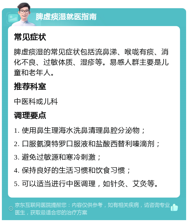 脾虚痰湿就医指南 常见症状 脾虚痰湿的常见症状包括流鼻涕、喉咙有痰、消化不良、过敏体质、湿疹等。易感人群主要是儿童和老年人。 推荐科室 中医科或儿科 调理要点 1. 使用鼻生理海水洗鼻清理鼻腔分泌物； 2. 口服氨溴特罗口服液和盐酸西替利嗪滴剂； 3. 避免过敏源和寒冷刺激； 4. 保持良好的生活习惯和饮食习惯； 5. 可以适当进行中医调理，如针灸、艾灸等。