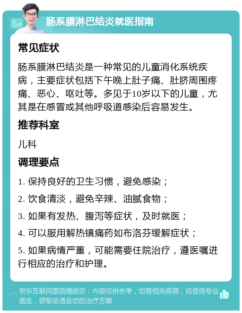 肠系膜淋巴结炎就医指南 常见症状 肠系膜淋巴结炎是一种常见的儿童消化系统疾病，主要症状包括下午晚上肚子痛、肚脐周围疼痛、恶心、呕吐等。多见于10岁以下的儿童，尤其是在感冒或其他呼吸道感染后容易发生。 推荐科室 儿科 调理要点 1. 保持良好的卫生习惯，避免感染； 2. 饮食清淡，避免辛辣、油腻食物； 3. 如果有发热、腹泻等症状，及时就医； 4. 可以服用解热镇痛药如布洛芬缓解症状； 5. 如果病情严重，可能需要住院治疗，遵医嘱进行相应的治疗和护理。