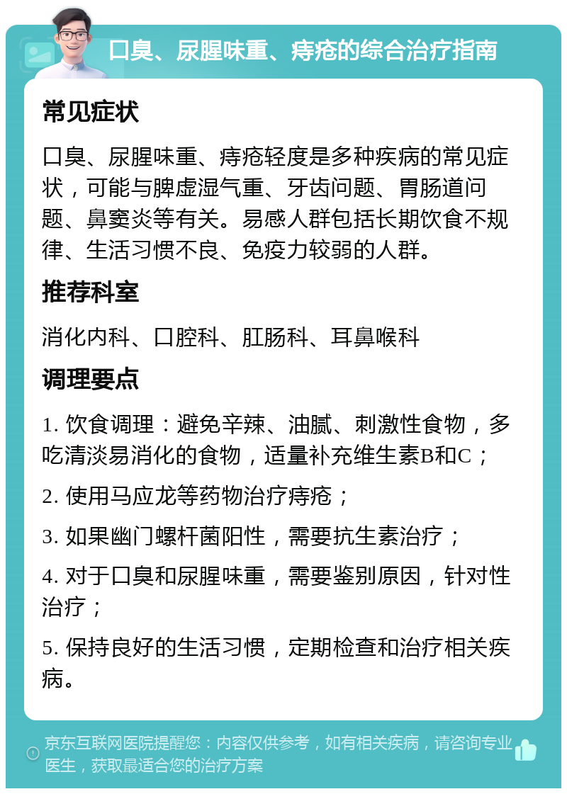 口臭、尿腥味重、痔疮的综合治疗指南 常见症状 口臭、尿腥味重、痔疮轻度是多种疾病的常见症状，可能与脾虚湿气重、牙齿问题、胃肠道问题、鼻窦炎等有关。易感人群包括长期饮食不规律、生活习惯不良、免疫力较弱的人群。 推荐科室 消化内科、口腔科、肛肠科、耳鼻喉科 调理要点 1. 饮食调理：避免辛辣、油腻、刺激性食物，多吃清淡易消化的食物，适量补充维生素B和C； 2. 使用马应龙等药物治疗痔疮； 3. 如果幽门螺杆菌阳性，需要抗生素治疗； 4. 对于口臭和尿腥味重，需要鉴别原因，针对性治疗； 5. 保持良好的生活习惯，定期检查和治疗相关疾病。