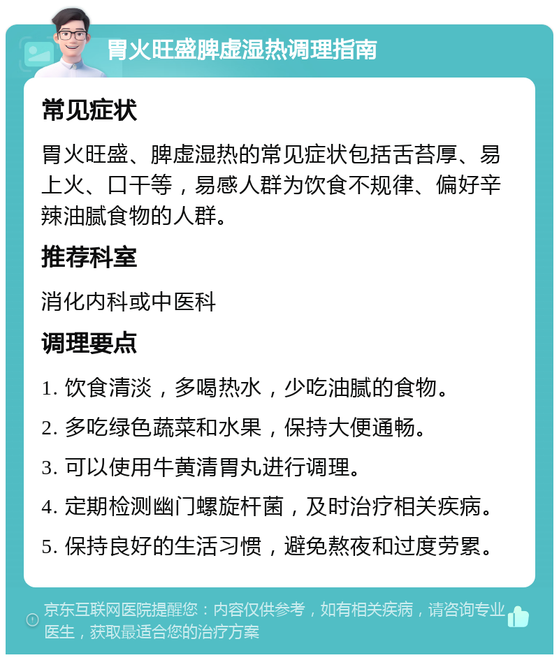 胃火旺盛脾虚湿热调理指南 常见症状 胃火旺盛、脾虚湿热的常见症状包括舌苔厚、易上火、口干等，易感人群为饮食不规律、偏好辛辣油腻食物的人群。 推荐科室 消化内科或中医科 调理要点 1. 饮食清淡，多喝热水，少吃油腻的食物。 2. 多吃绿色蔬菜和水果，保持大便通畅。 3. 可以使用牛黄清胃丸进行调理。 4. 定期检测幽门螺旋杆菌，及时治疗相关疾病。 5. 保持良好的生活习惯，避免熬夜和过度劳累。