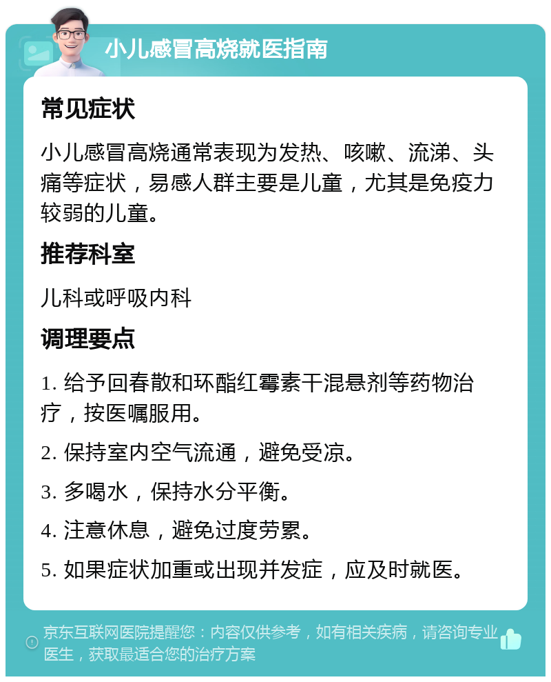 小儿感冒高烧就医指南 常见症状 小儿感冒高烧通常表现为发热、咳嗽、流涕、头痛等症状，易感人群主要是儿童，尤其是免疫力较弱的儿童。 推荐科室 儿科或呼吸内科 调理要点 1. 给予回春散和环酯红霉素干混悬剂等药物治疗，按医嘱服用。 2. 保持室内空气流通，避免受凉。 3. 多喝水，保持水分平衡。 4. 注意休息，避免过度劳累。 5. 如果症状加重或出现并发症，应及时就医。