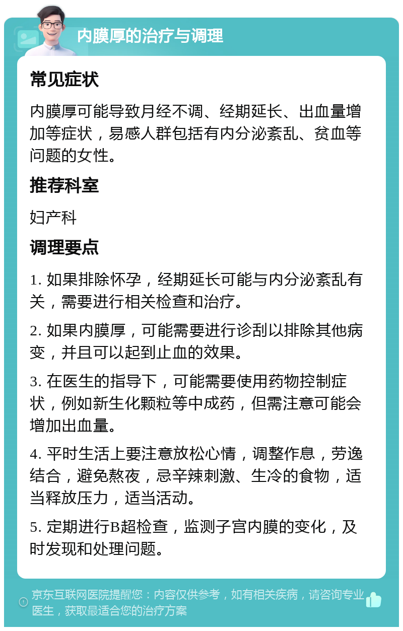 内膜厚的治疗与调理 常见症状 内膜厚可能导致月经不调、经期延长、出血量增加等症状，易感人群包括有内分泌紊乱、贫血等问题的女性。 推荐科室 妇产科 调理要点 1. 如果排除怀孕，经期延长可能与内分泌紊乱有关，需要进行相关检查和治疗。 2. 如果内膜厚，可能需要进行诊刮以排除其他病变，并且可以起到止血的效果。 3. 在医生的指导下，可能需要使用药物控制症状，例如新生化颗粒等中成药，但需注意可能会增加出血量。 4. 平时生活上要注意放松心情，调整作息，劳逸结合，避免熬夜，忌辛辣刺激、生冷的食物，适当释放压力，适当活动。 5. 定期进行B超检查，监测子宫内膜的变化，及时发现和处理问题。