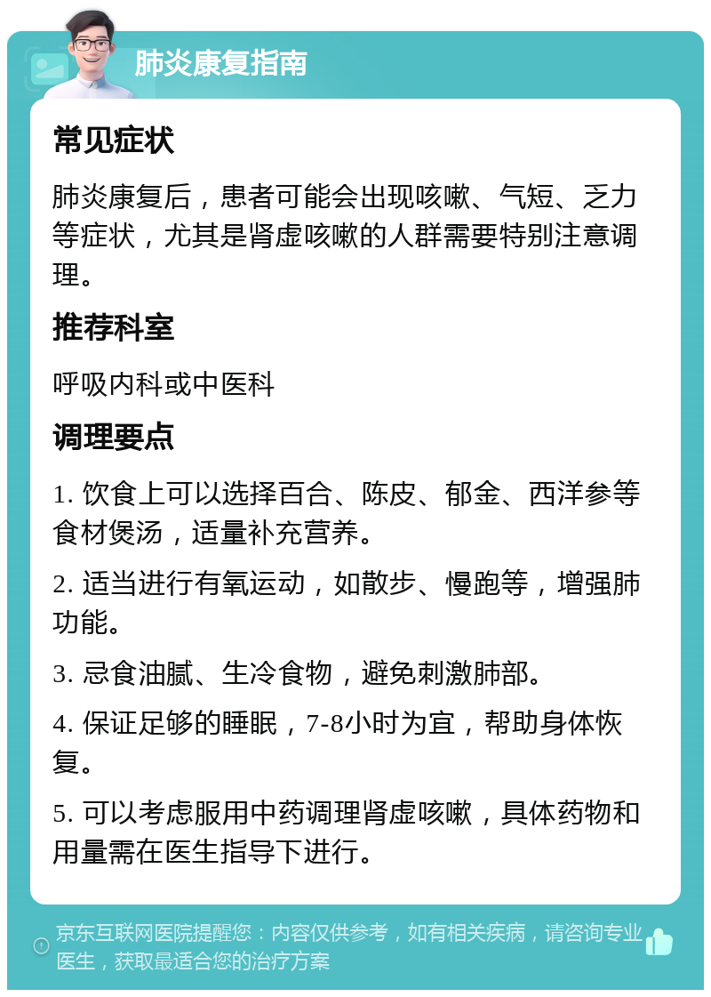 肺炎康复指南 常见症状 肺炎康复后，患者可能会出现咳嗽、气短、乏力等症状，尤其是肾虚咳嗽的人群需要特别注意调理。 推荐科室 呼吸内科或中医科 调理要点 1. 饮食上可以选择百合、陈皮、郁金、西洋参等食材煲汤，适量补充营养。 2. 适当进行有氧运动，如散步、慢跑等，增强肺功能。 3. 忌食油腻、生冷食物，避免刺激肺部。 4. 保证足够的睡眠，7-8小时为宜，帮助身体恢复。 5. 可以考虑服用中药调理肾虚咳嗽，具体药物和用量需在医生指导下进行。