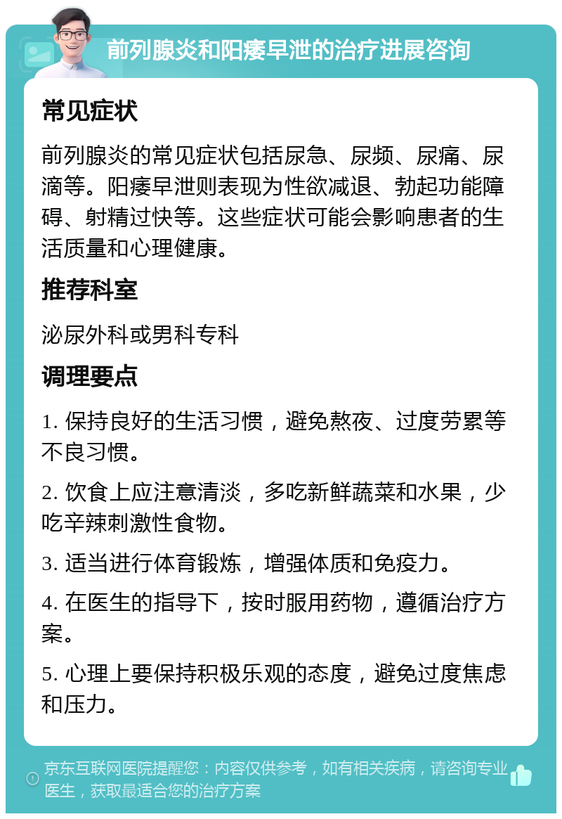 前列腺炎和阳痿早泄的治疗进展咨询 常见症状 前列腺炎的常见症状包括尿急、尿频、尿痛、尿滴等。阳痿早泄则表现为性欲减退、勃起功能障碍、射精过快等。这些症状可能会影响患者的生活质量和心理健康。 推荐科室 泌尿外科或男科专科 调理要点 1. 保持良好的生活习惯，避免熬夜、过度劳累等不良习惯。 2. 饮食上应注意清淡，多吃新鲜蔬菜和水果，少吃辛辣刺激性食物。 3. 适当进行体育锻炼，增强体质和免疫力。 4. 在医生的指导下，按时服用药物，遵循治疗方案。 5. 心理上要保持积极乐观的态度，避免过度焦虑和压力。