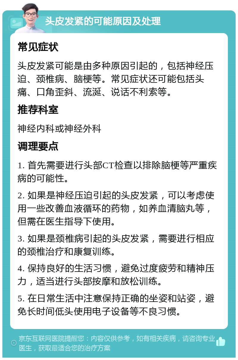 头皮发紧的可能原因及处理 常见症状 头皮发紧可能是由多种原因引起的，包括神经压迫、颈椎病、脑梗等。常见症状还可能包括头痛、口角歪斜、流涎、说话不利索等。 推荐科室 神经内科或神经外科 调理要点 1. 首先需要进行头部CT检查以排除脑梗等严重疾病的可能性。 2. 如果是神经压迫引起的头皮发紧，可以考虑使用一些改善血液循环的药物，如养血清脑丸等，但需在医生指导下使用。 3. 如果是颈椎病引起的头皮发紧，需要进行相应的颈椎治疗和康复训练。 4. 保持良好的生活习惯，避免过度疲劳和精神压力，适当进行头部按摩和放松训练。 5. 在日常生活中注意保持正确的坐姿和站姿，避免长时间低头使用电子设备等不良习惯。