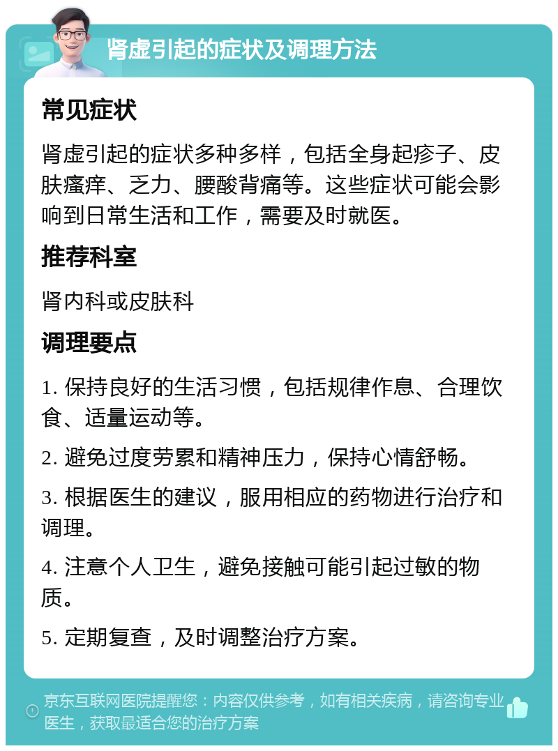 肾虚引起的症状及调理方法 常见症状 肾虚引起的症状多种多样，包括全身起疹子、皮肤瘙痒、乏力、腰酸背痛等。这些症状可能会影响到日常生活和工作，需要及时就医。 推荐科室 肾内科或皮肤科 调理要点 1. 保持良好的生活习惯，包括规律作息、合理饮食、适量运动等。 2. 避免过度劳累和精神压力，保持心情舒畅。 3. 根据医生的建议，服用相应的药物进行治疗和调理。 4. 注意个人卫生，避免接触可能引起过敏的物质。 5. 定期复查，及时调整治疗方案。