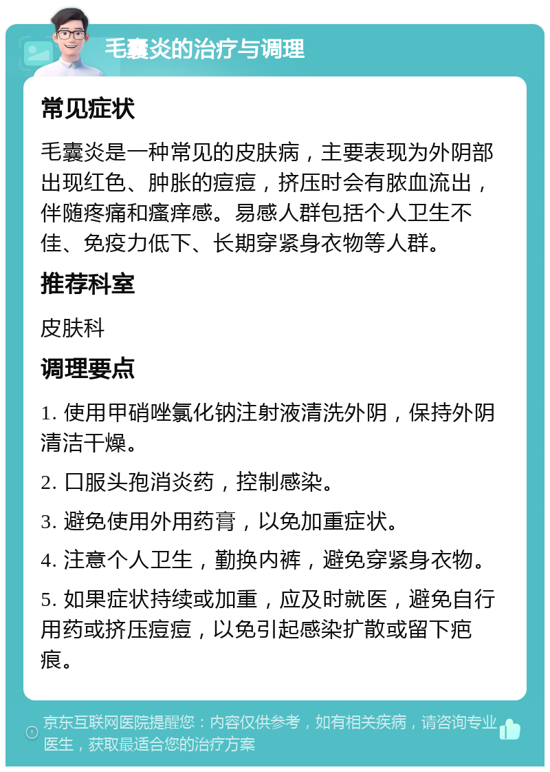 毛囊炎的治疗与调理 常见症状 毛囊炎是一种常见的皮肤病，主要表现为外阴部出现红色、肿胀的痘痘，挤压时会有脓血流出，伴随疼痛和瘙痒感。易感人群包括个人卫生不佳、免疫力低下、长期穿紧身衣物等人群。 推荐科室 皮肤科 调理要点 1. 使用甲硝唑氯化钠注射液清洗外阴，保持外阴清洁干燥。 2. 口服头孢消炎药，控制感染。 3. 避免使用外用药膏，以免加重症状。 4. 注意个人卫生，勤换内裤，避免穿紧身衣物。 5. 如果症状持续或加重，应及时就医，避免自行用药或挤压痘痘，以免引起感染扩散或留下疤痕。