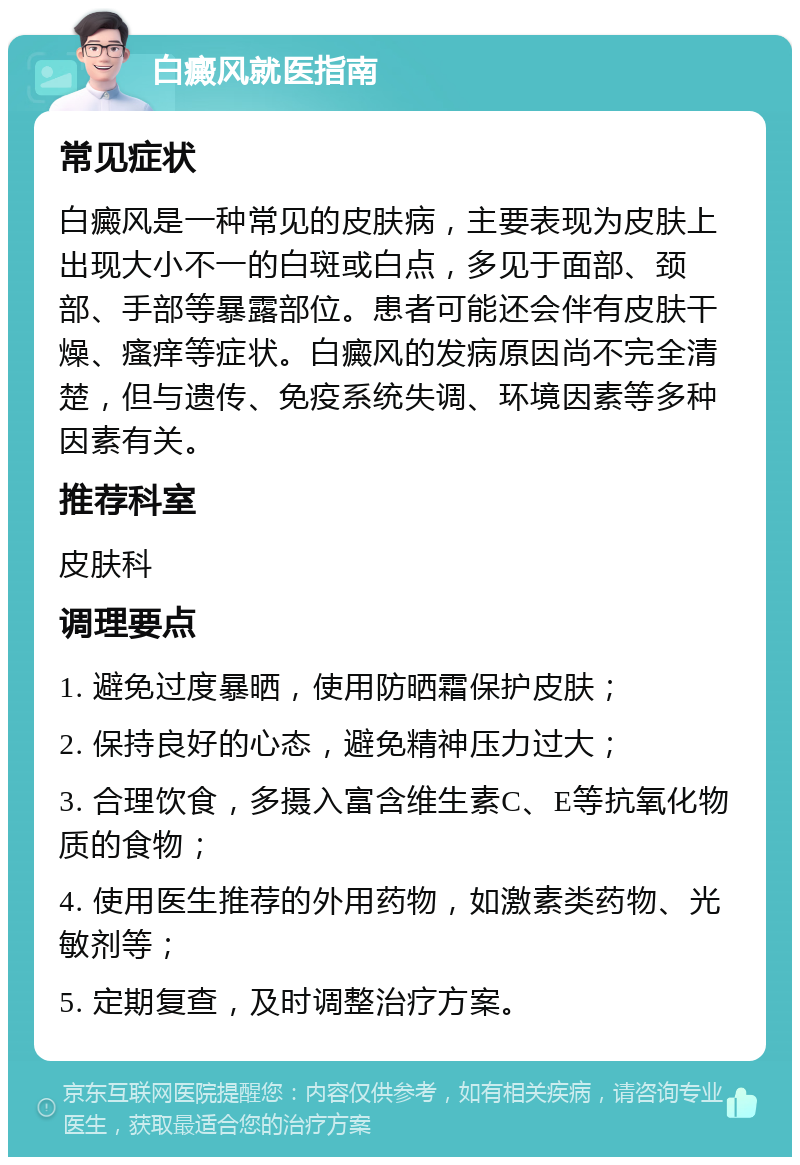 白癜风就医指南 常见症状 白癜风是一种常见的皮肤病，主要表现为皮肤上出现大小不一的白斑或白点，多见于面部、颈部、手部等暴露部位。患者可能还会伴有皮肤干燥、瘙痒等症状。白癜风的发病原因尚不完全清楚，但与遗传、免疫系统失调、环境因素等多种因素有关。 推荐科室 皮肤科 调理要点 1. 避免过度暴晒，使用防晒霜保护皮肤； 2. 保持良好的心态，避免精神压力过大； 3. 合理饮食，多摄入富含维生素C、E等抗氧化物质的食物； 4. 使用医生推荐的外用药物，如激素类药物、光敏剂等； 5. 定期复查，及时调整治疗方案。