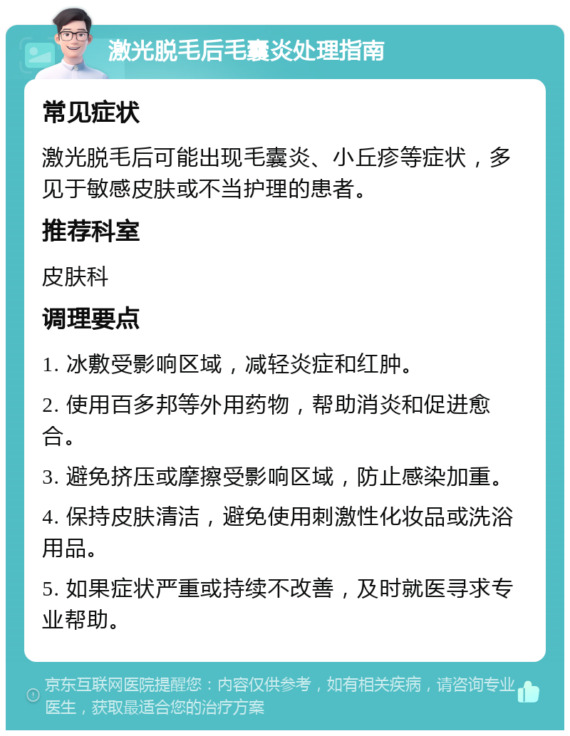 激光脱毛后毛囊炎处理指南 常见症状 激光脱毛后可能出现毛囊炎、小丘疹等症状，多见于敏感皮肤或不当护理的患者。 推荐科室 皮肤科 调理要点 1. 冰敷受影响区域，减轻炎症和红肿。 2. 使用百多邦等外用药物，帮助消炎和促进愈合。 3. 避免挤压或摩擦受影响区域，防止感染加重。 4. 保持皮肤清洁，避免使用刺激性化妆品或洗浴用品。 5. 如果症状严重或持续不改善，及时就医寻求专业帮助。