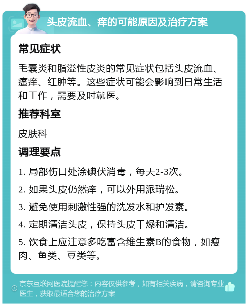 头皮流血、痒的可能原因及治疗方案 常见症状 毛囊炎和脂溢性皮炎的常见症状包括头皮流血、瘙痒、红肿等。这些症状可能会影响到日常生活和工作，需要及时就医。 推荐科室 皮肤科 调理要点 1. 局部伤口处涂碘伏消毒，每天2-3次。 2. 如果头皮仍然痒，可以外用派瑞松。 3. 避免使用刺激性强的洗发水和护发素。 4. 定期清洁头皮，保持头皮干燥和清洁。 5. 饮食上应注意多吃富含维生素B的食物，如瘦肉、鱼类、豆类等。