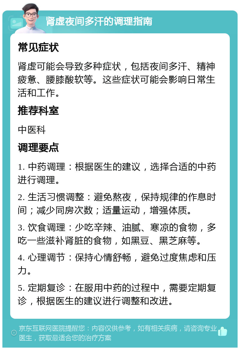 肾虚夜间多汗的调理指南 常见症状 肾虚可能会导致多种症状，包括夜间多汗、精神疲惫、腰膝酸软等。这些症状可能会影响日常生活和工作。 推荐科室 中医科 调理要点 1. 中药调理：根据医生的建议，选择合适的中药进行调理。 2. 生活习惯调整：避免熬夜，保持规律的作息时间；减少同房次数；适量运动，增强体质。 3. 饮食调理：少吃辛辣、油腻、寒凉的食物，多吃一些滋补肾脏的食物，如黑豆、黑芝麻等。 4. 心理调节：保持心情舒畅，避免过度焦虑和压力。 5. 定期复诊：在服用中药的过程中，需要定期复诊，根据医生的建议进行调整和改进。