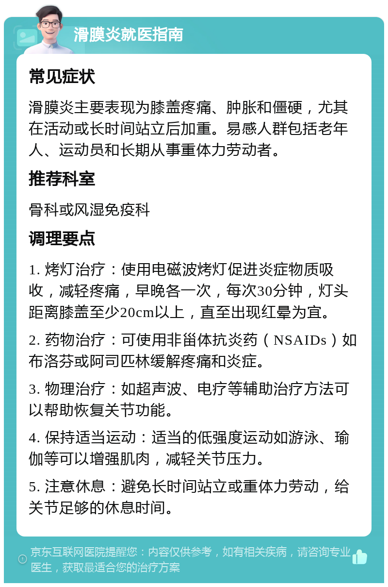 滑膜炎就医指南 常见症状 滑膜炎主要表现为膝盖疼痛、肿胀和僵硬，尤其在活动或长时间站立后加重。易感人群包括老年人、运动员和长期从事重体力劳动者。 推荐科室 骨科或风湿免疫科 调理要点 1. 烤灯治疗：使用电磁波烤灯促进炎症物质吸收，减轻疼痛，早晚各一次，每次30分钟，灯头距离膝盖至少20cm以上，直至出现红晕为宜。 2. 药物治疗：可使用非甾体抗炎药（NSAIDs）如布洛芬或阿司匹林缓解疼痛和炎症。 3. 物理治疗：如超声波、电疗等辅助治疗方法可以帮助恢复关节功能。 4. 保持适当运动：适当的低强度运动如游泳、瑜伽等可以增强肌肉，减轻关节压力。 5. 注意休息：避免长时间站立或重体力劳动，给关节足够的休息时间。