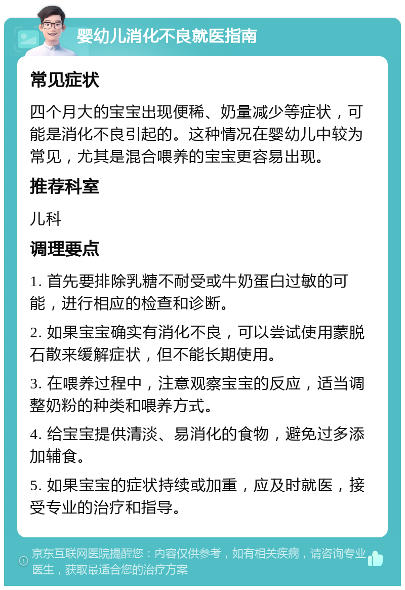 婴幼儿消化不良就医指南 常见症状 四个月大的宝宝出现便稀、奶量减少等症状，可能是消化不良引起的。这种情况在婴幼儿中较为常见，尤其是混合喂养的宝宝更容易出现。 推荐科室 儿科 调理要点 1. 首先要排除乳糖不耐受或牛奶蛋白过敏的可能，进行相应的检查和诊断。 2. 如果宝宝确实有消化不良，可以尝试使用蒙脱石散来缓解症状，但不能长期使用。 3. 在喂养过程中，注意观察宝宝的反应，适当调整奶粉的种类和喂养方式。 4. 给宝宝提供清淡、易消化的食物，避免过多添加辅食。 5. 如果宝宝的症状持续或加重，应及时就医，接受专业的治疗和指导。