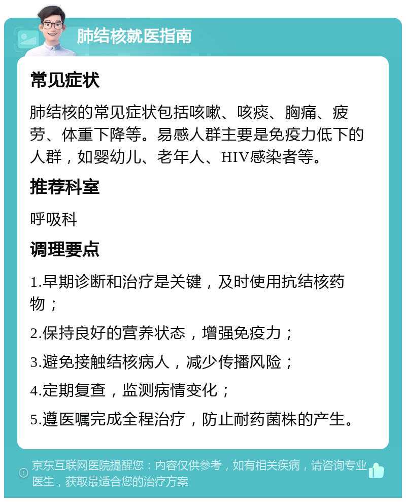 肺结核就医指南 常见症状 肺结核的常见症状包括咳嗽、咳痰、胸痛、疲劳、体重下降等。易感人群主要是免疫力低下的人群，如婴幼儿、老年人、HIV感染者等。 推荐科室 呼吸科 调理要点 1.早期诊断和治疗是关键，及时使用抗结核药物； 2.保持良好的营养状态，增强免疫力； 3.避免接触结核病人，减少传播风险； 4.定期复查，监测病情变化； 5.遵医嘱完成全程治疗，防止耐药菌株的产生。