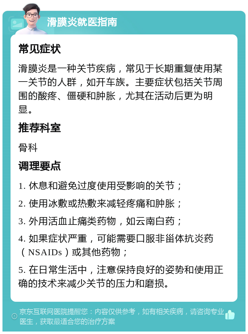 滑膜炎就医指南 常见症状 滑膜炎是一种关节疾病，常见于长期重复使用某一关节的人群，如开车族。主要症状包括关节周围的酸疼、僵硬和肿胀，尤其在活动后更为明显。 推荐科室 骨科 调理要点 1. 休息和避免过度使用受影响的关节； 2. 使用冰敷或热敷来减轻疼痛和肿胀； 3. 外用活血止痛类药物，如云南白药； 4. 如果症状严重，可能需要口服非甾体抗炎药（NSAIDs）或其他药物； 5. 在日常生活中，注意保持良好的姿势和使用正确的技术来减少关节的压力和磨损。