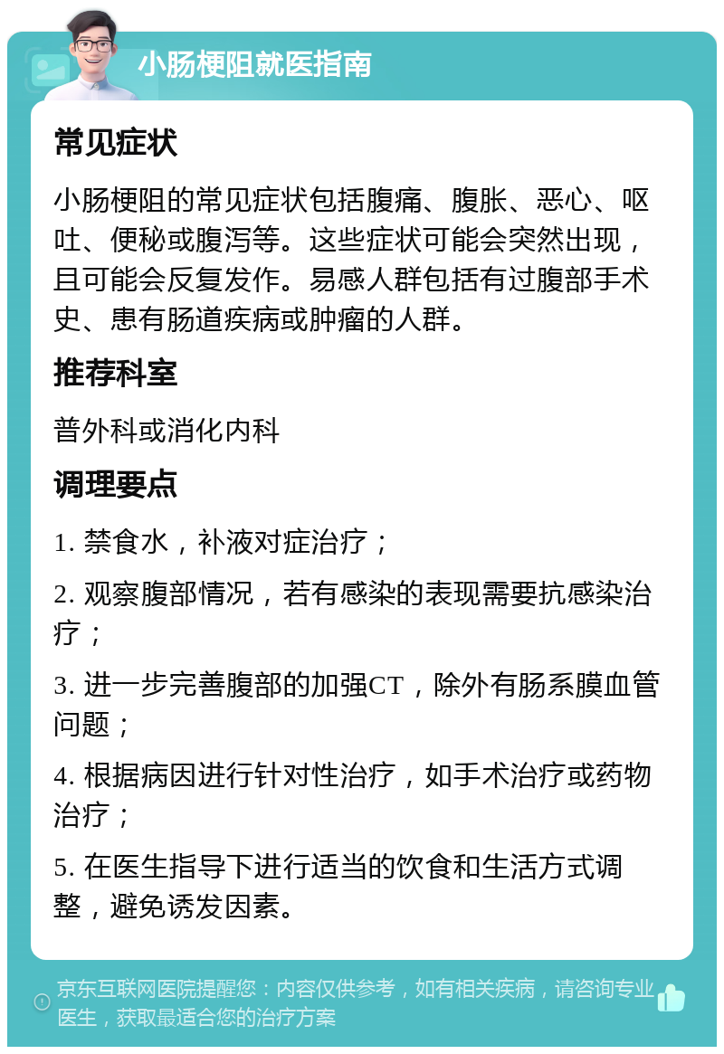 小肠梗阻就医指南 常见症状 小肠梗阻的常见症状包括腹痛、腹胀、恶心、呕吐、便秘或腹泻等。这些症状可能会突然出现，且可能会反复发作。易感人群包括有过腹部手术史、患有肠道疾病或肿瘤的人群。 推荐科室 普外科或消化内科 调理要点 1. 禁食水，补液对症治疗； 2. 观察腹部情况，若有感染的表现需要抗感染治疗； 3. 进一步完善腹部的加强CT，除外有肠系膜血管问题； 4. 根据病因进行针对性治疗，如手术治疗或药物治疗； 5. 在医生指导下进行适当的饮食和生活方式调整，避免诱发因素。