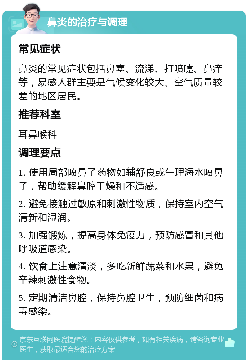 鼻炎的治疗与调理 常见症状 鼻炎的常见症状包括鼻塞、流涕、打喷嚏、鼻痒等，易感人群主要是气候变化较大、空气质量较差的地区居民。 推荐科室 耳鼻喉科 调理要点 1. 使用局部喷鼻子药物如辅舒良或生理海水喷鼻子，帮助缓解鼻腔干燥和不适感。 2. 避免接触过敏原和刺激性物质，保持室内空气清新和湿润。 3. 加强锻炼，提高身体免疫力，预防感冒和其他呼吸道感染。 4. 饮食上注意清淡，多吃新鲜蔬菜和水果，避免辛辣刺激性食物。 5. 定期清洁鼻腔，保持鼻腔卫生，预防细菌和病毒感染。