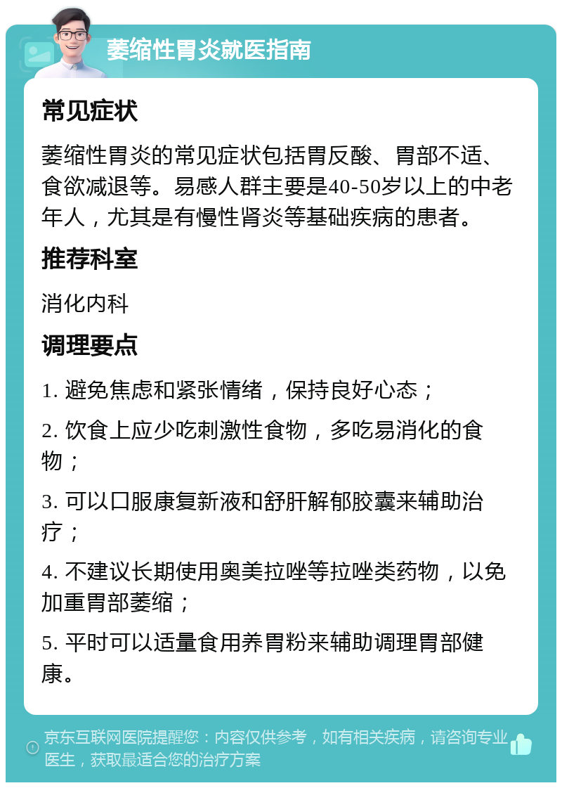 萎缩性胃炎就医指南 常见症状 萎缩性胃炎的常见症状包括胃反酸、胃部不适、食欲减退等。易感人群主要是40-50岁以上的中老年人，尤其是有慢性肾炎等基础疾病的患者。 推荐科室 消化内科 调理要点 1. 避免焦虑和紧张情绪，保持良好心态； 2. 饮食上应少吃刺激性食物，多吃易消化的食物； 3. 可以口服康复新液和舒肝解郁胶囊来辅助治疗； 4. 不建议长期使用奥美拉唑等拉唑类药物，以免加重胃部萎缩； 5. 平时可以适量食用养胃粉来辅助调理胃部健康。