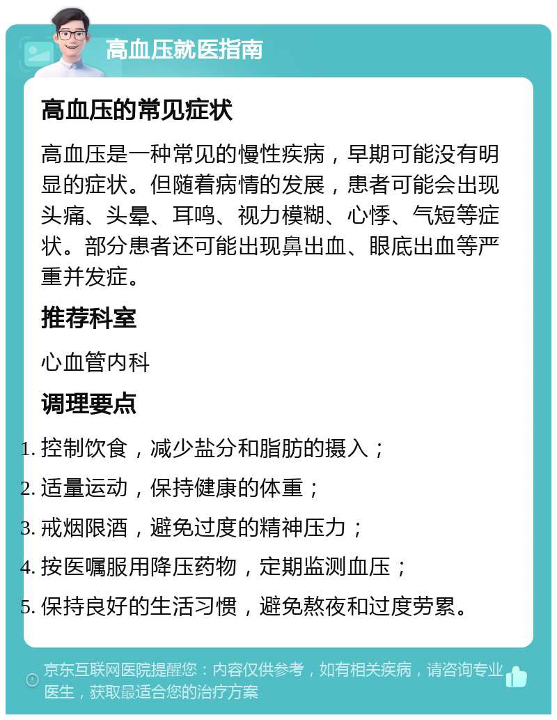 高血压就医指南 高血压的常见症状 高血压是一种常见的慢性疾病，早期可能没有明显的症状。但随着病情的发展，患者可能会出现头痛、头晕、耳鸣、视力模糊、心悸、气短等症状。部分患者还可能出现鼻出血、眼底出血等严重并发症。 推荐科室 心血管内科 调理要点 控制饮食，减少盐分和脂肪的摄入； 适量运动，保持健康的体重； 戒烟限酒，避免过度的精神压力； 按医嘱服用降压药物，定期监测血压； 保持良好的生活习惯，避免熬夜和过度劳累。