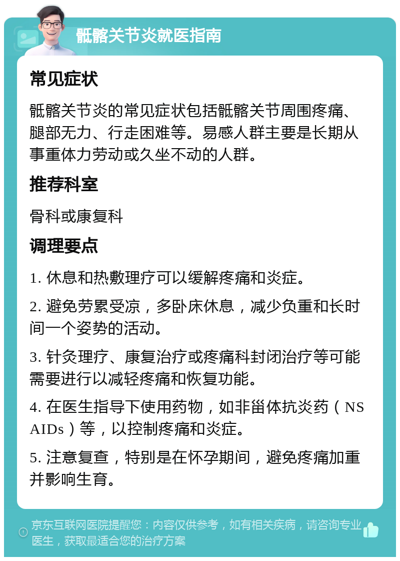 骶髂关节炎就医指南 常见症状 骶髂关节炎的常见症状包括骶髂关节周围疼痛、腿部无力、行走困难等。易感人群主要是长期从事重体力劳动或久坐不动的人群。 推荐科室 骨科或康复科 调理要点 1. 休息和热敷理疗可以缓解疼痛和炎症。 2. 避免劳累受凉，多卧床休息，减少负重和长时间一个姿势的活动。 3. 针灸理疗、康复治疗或疼痛科封闭治疗等可能需要进行以减轻疼痛和恢复功能。 4. 在医生指导下使用药物，如非甾体抗炎药（NSAIDs）等，以控制疼痛和炎症。 5. 注意复查，特别是在怀孕期间，避免疼痛加重并影响生育。