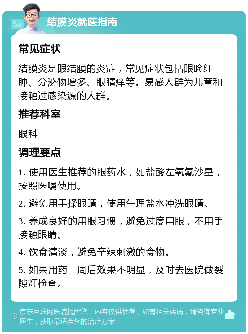 结膜炎就医指南 常见症状 结膜炎是眼结膜的炎症，常见症状包括眼睑红肿、分泌物增多、眼睛痒等。易感人群为儿童和接触过感染源的人群。 推荐科室 眼科 调理要点 1. 使用医生推荐的眼药水，如盐酸左氧氟沙星，按照医嘱使用。 2. 避免用手揉眼睛，使用生理盐水冲洗眼睛。 3. 养成良好的用眼习惯，避免过度用眼，不用手接触眼睛。 4. 饮食清淡，避免辛辣刺激的食物。 5. 如果用药一周后效果不明显，及时去医院做裂隙灯检查。