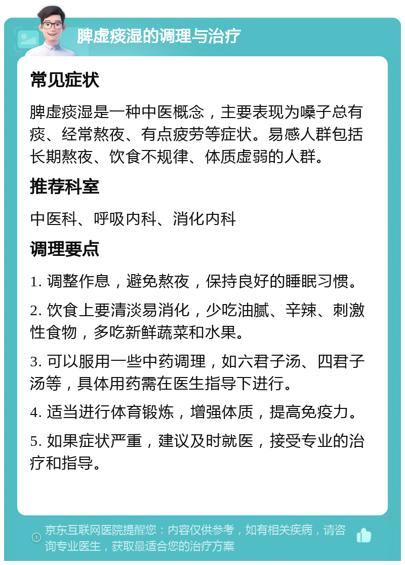 脾虚痰湿的调理与治疗 常见症状 脾虚痰湿是一种中医概念，主要表现为嗓子总有痰、经常熬夜、有点疲劳等症状。易感人群包括长期熬夜、饮食不规律、体质虚弱的人群。 推荐科室 中医科、呼吸内科、消化内科 调理要点 1. 调整作息，避免熬夜，保持良好的睡眠习惯。 2. 饮食上要清淡易消化，少吃油腻、辛辣、刺激性食物，多吃新鲜蔬菜和水果。 3. 可以服用一些中药调理，如六君子汤、四君子汤等，具体用药需在医生指导下进行。 4. 适当进行体育锻炼，增强体质，提高免疫力。 5. 如果症状严重，建议及时就医，接受专业的治疗和指导。