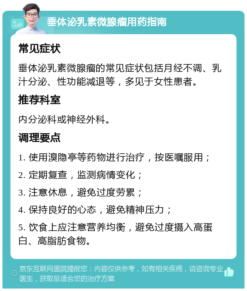 垂体泌乳素微腺瘤用药指南 常见症状 垂体泌乳素微腺瘤的常见症状包括月经不调、乳汁分泌、性功能减退等，多见于女性患者。 推荐科室 内分泌科或神经外科。 调理要点 1. 使用溴隐亭等药物进行治疗，按医嘱服用； 2. 定期复查，监测病情变化； 3. 注意休息，避免过度劳累； 4. 保持良好的心态，避免精神压力； 5. 饮食上应注意营养均衡，避免过度摄入高蛋白、高脂肪食物。