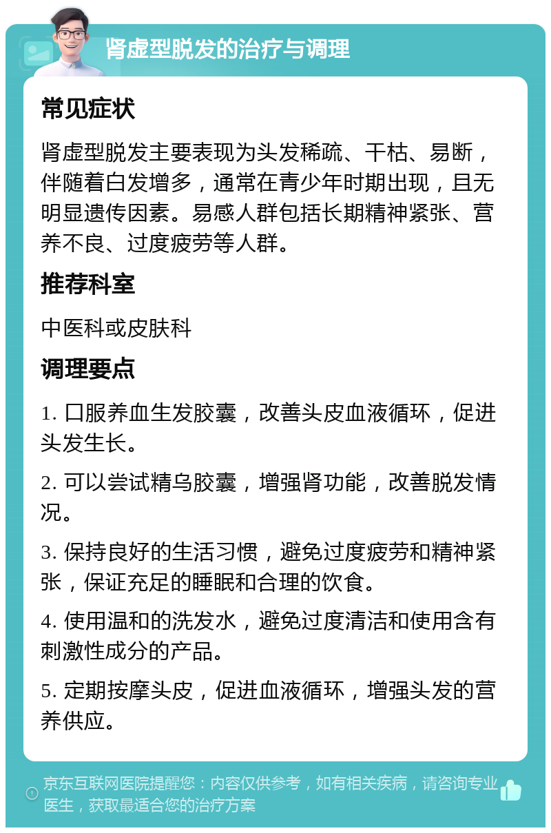 肾虚型脱发的治疗与调理 常见症状 肾虚型脱发主要表现为头发稀疏、干枯、易断，伴随着白发增多，通常在青少年时期出现，且无明显遗传因素。易感人群包括长期精神紧张、营养不良、过度疲劳等人群。 推荐科室 中医科或皮肤科 调理要点 1. 口服养血生发胶囊，改善头皮血液循环，促进头发生长。 2. 可以尝试精乌胶囊，增强肾功能，改善脱发情况。 3. 保持良好的生活习惯，避免过度疲劳和精神紧张，保证充足的睡眠和合理的饮食。 4. 使用温和的洗发水，避免过度清洁和使用含有刺激性成分的产品。 5. 定期按摩头皮，促进血液循环，增强头发的营养供应。